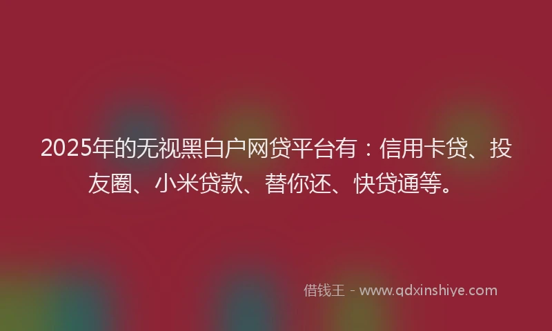 2025年的无视黑白户网贷平台有：信用卡贷、投友圈、小米贷款、替你还、快贷通等。