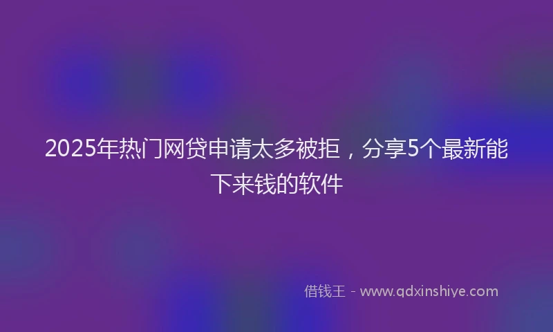 2025年热门网贷申请太多被拒，分享5个最新能下来钱的软件