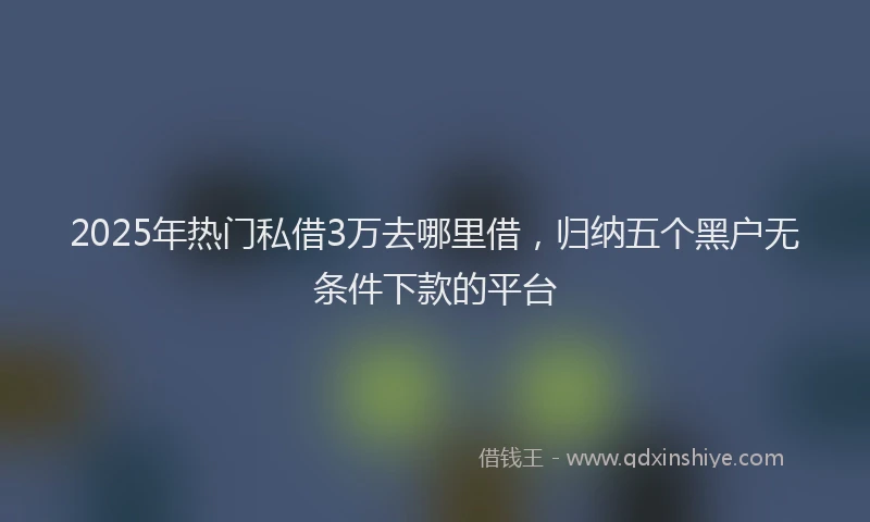 2025年热门私借3万去哪里借，归纳五个黑户无条件下款的平台