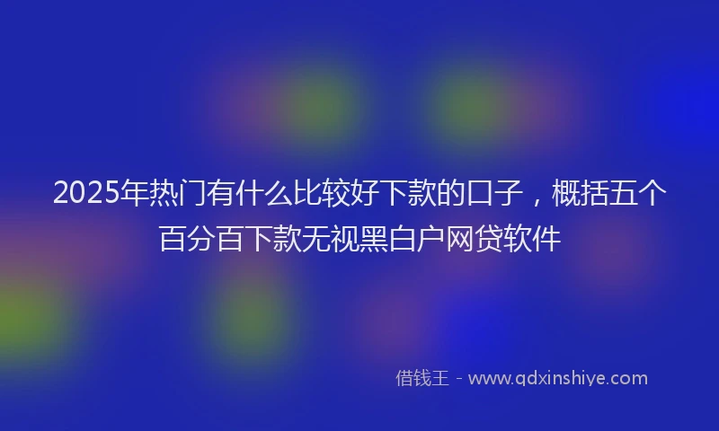 2025年热门有什么比较好下款的口子，概括五个百分百下款无视黑白户网贷软件
