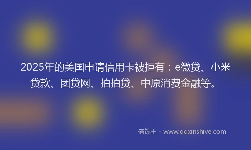 2025年的美国申请信用卡被拒有:e微贷、小米贷款、团贷网、拍拍贷、中原消费金融等。