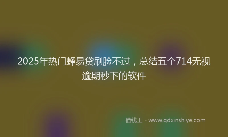 2025年热门蜂易贷刷脸不过，总结五个714无视逾期秒下的软件