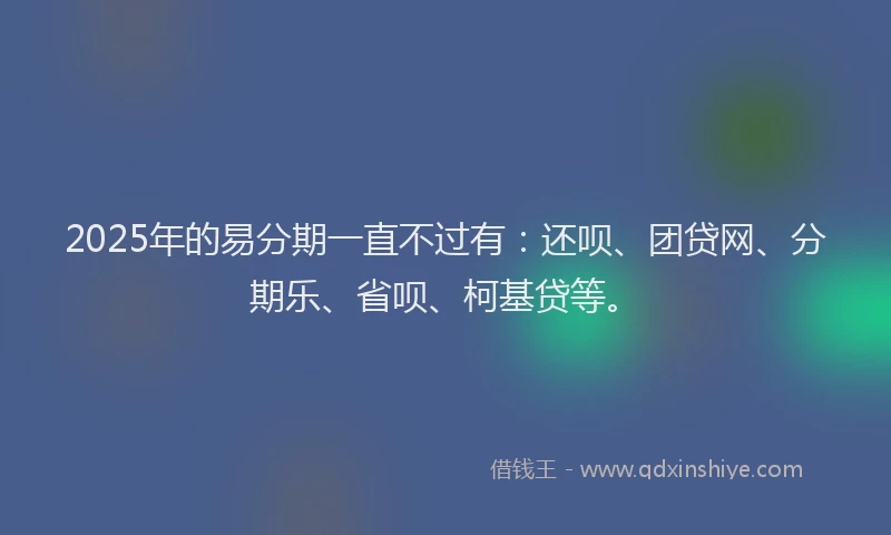 2025年的易分期一直不过有：还呗、团贷网、分期乐、省呗、柯基贷等。