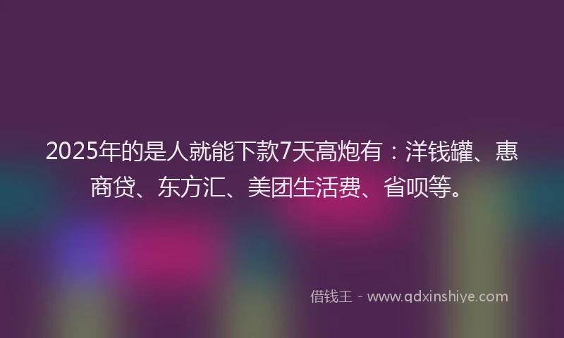 2025年的是人就能下款7天高炮有：洋钱罐、惠商贷、东方汇、美团生活费、省呗等。