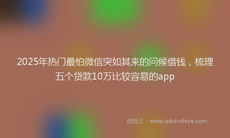 2025年热门最怕微信突如其来的问候借钱，梳理五个贷款10万比较容易的app