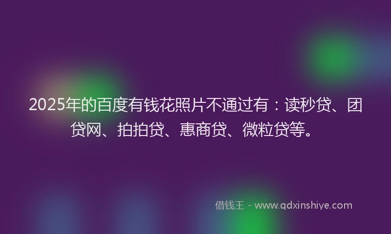 2025年的百度有钱花照片不通过有：读秒贷、团贷网、拍拍贷、惠商贷、微粒贷等。