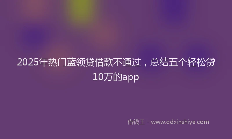 2025年热门蓝领贷借款不通过，总结五个轻松贷10万的app