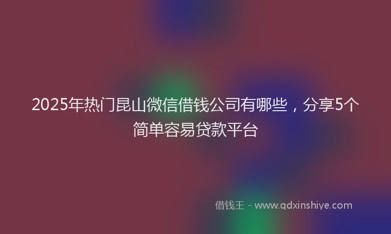 2025年热门昆山微信借钱公司有哪些，分享5个简单容易贷款平台
