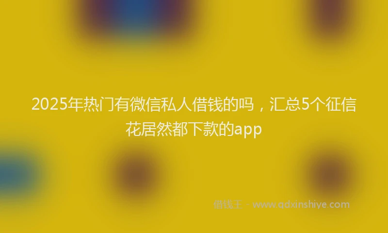 2025年热门有微信私人借钱的吗，汇总5个征信花居然都下款的app