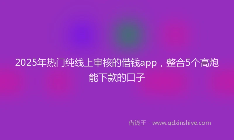 2025年热门纯线上审核的借钱app，整合5个高炮能下款的口子