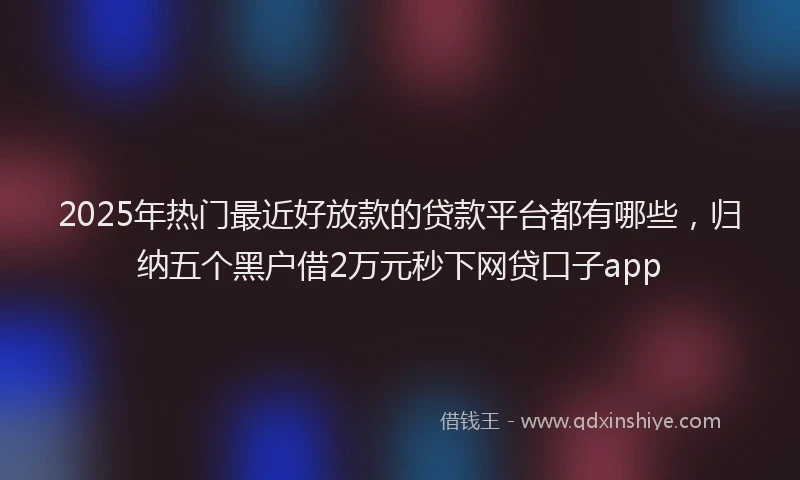 2025年热门最近好放款的贷款平台都有哪些，归纳五个黑户借2万元秒下网贷口子app