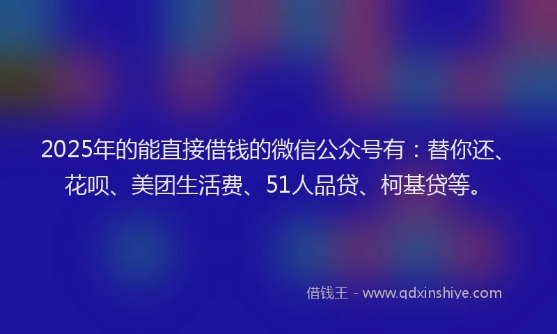 2025年的能直接借钱的微信公众号有：替你还、花呗、美团生活费、51人品贷、柯基贷等。