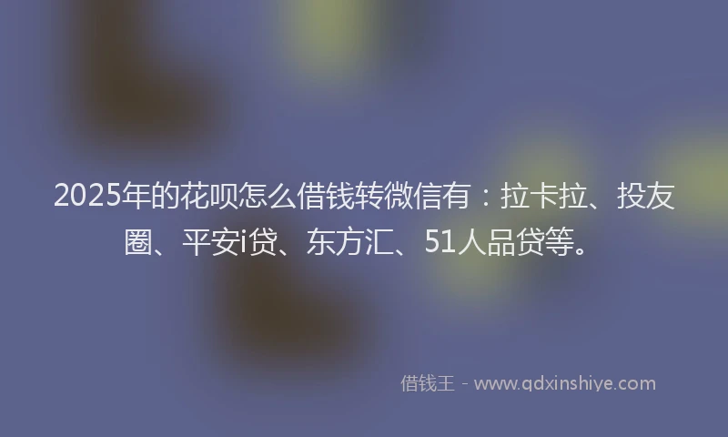 2025年的花呗怎么借钱转微信有：拉卡拉、投友圈、平安i贷、东方汇、51人品贷等。