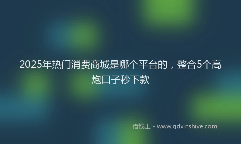 2025年热门消费商城是哪个平台的，整合5个高炮口子秒下款