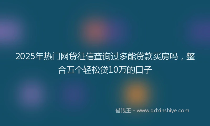 2025年热门网贷征信查询过多能贷款买房吗，整合五个轻松贷10万的口子