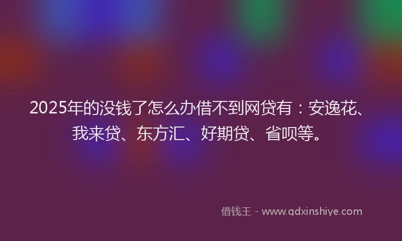 2025年的没钱了怎么办借不到网贷有：安逸花、我来贷、东方汇、好期贷、省呗等。