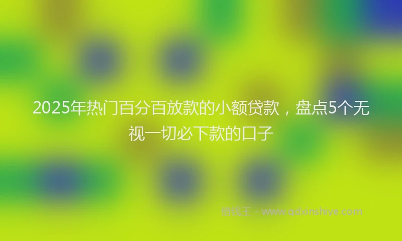 2025年热门百分百放款的小额贷款，盘点5个无视一切必下款的口子