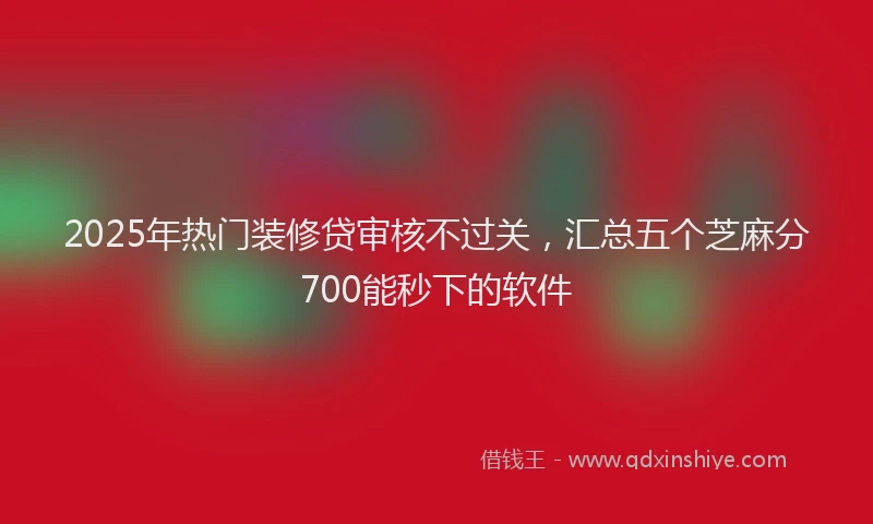 2025年热门装修贷审核不过关，汇总五个芝麻分700能秒下的软件