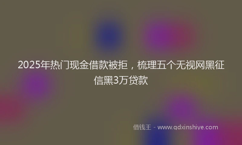 2025年热门现金借款被拒，梳理五个无视网黑征信黑3万贷款