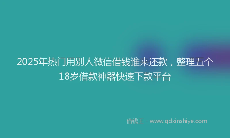 2025年热门用别人微信借钱谁来还款，整理五个18岁借款神器快速下款平台