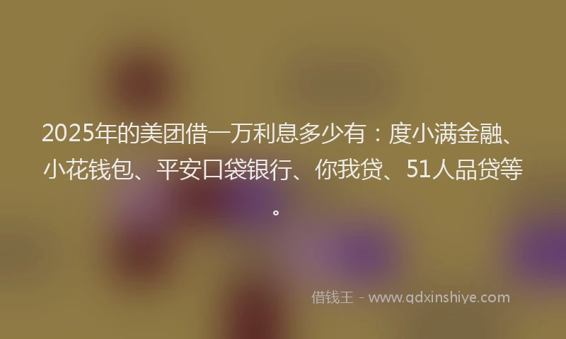 2025年的美团借一万利息多少有：度小满金融、小花钱包、平安口袋银行、你我贷、51人品贷等。