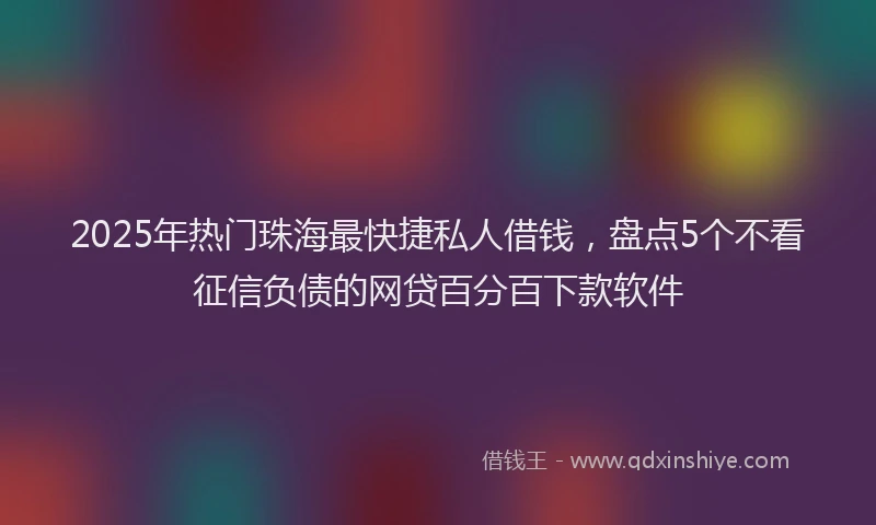 2025年热门珠海最快捷私人借钱，盘点5个不看征信负债的网贷百分百下款软件