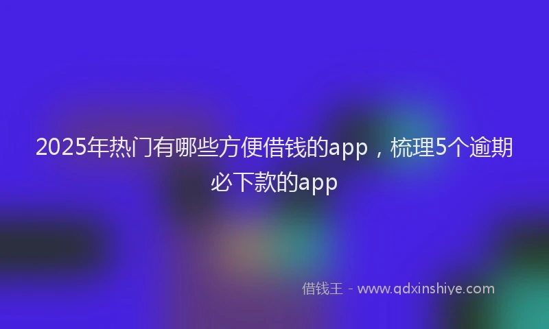 2025年热门有哪些方便借钱的app，梳理5个逾期必下款的app