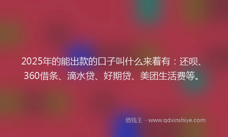2025年的能出款的口子叫什么来着有：还呗、360借条、滴水贷、好期贷、美团生活费等。