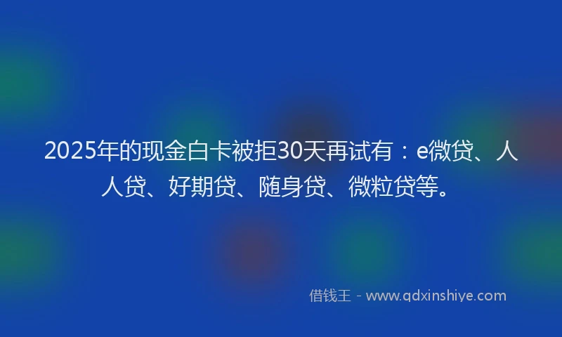 2025年的现金白卡被拒30天再试有：e微贷、人人贷、好期贷、随身贷、微粒贷等。