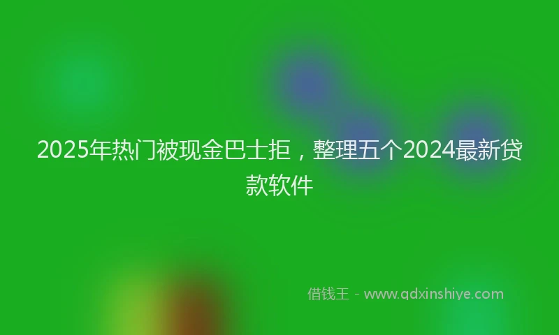 2025年热门被现金巴士拒，整理五个2024最新贷款软件