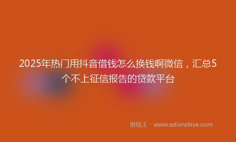 2025年热门用抖音借钱怎么换钱啊微信，汇总5个不上征信报告的贷款平台