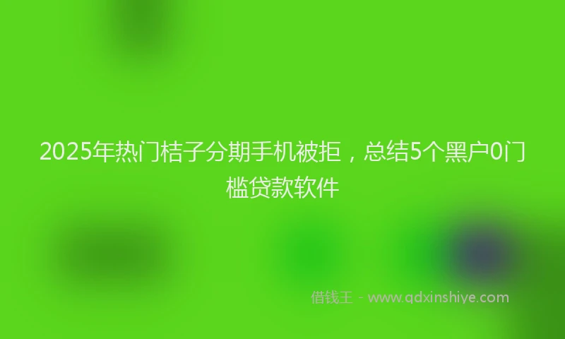2025年热门桔子分期手机被拒，总结5个黑户0门槛贷款软件