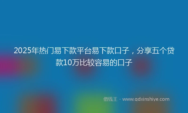 2025年热门易下款平台易下款口子，分享五个贷款10万比较容易的口子
