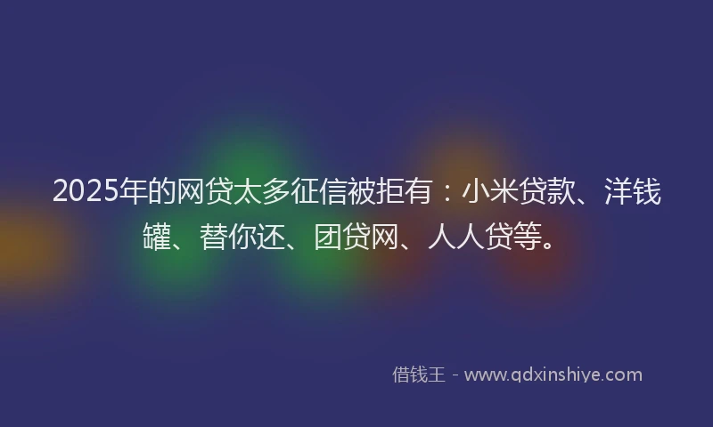 2025年的网贷太多征信被拒有：小米贷款、洋钱罐、替你还、团贷网、人人贷等。