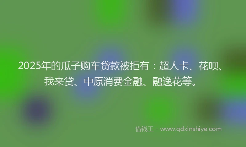 2025年的瓜子购车贷款被拒有：超人卡、花呗、我来贷、中原消费金融、融逸花等。