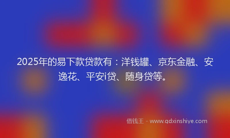 2025年的易下款贷款有：洋钱罐、京东金融、安逸花、平安i贷、随身贷等。
