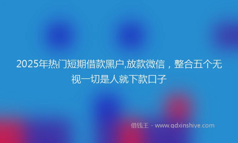 2025年热门短期借款黑户,放款微信，整合五个无视一切是人就下款口子