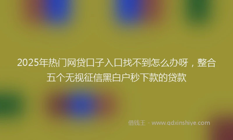 2025年热门网贷口子入口找不到怎么办呀，整合五个无视征信黑白户秒下款的贷款