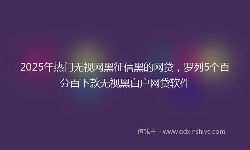 2025年热门无视网黑征信黑的网贷，罗列5个百分百下款无视黑白户网贷软件