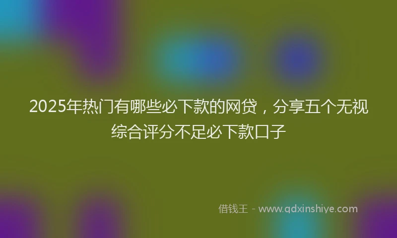 2025年热门有哪些必下款的网贷，分享五个无视综合评分不足必下款口子