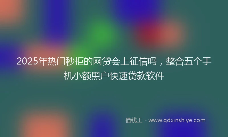 2025年热门秒拒的网贷会上征信吗，整合五个手机小额黑户快速贷款软件