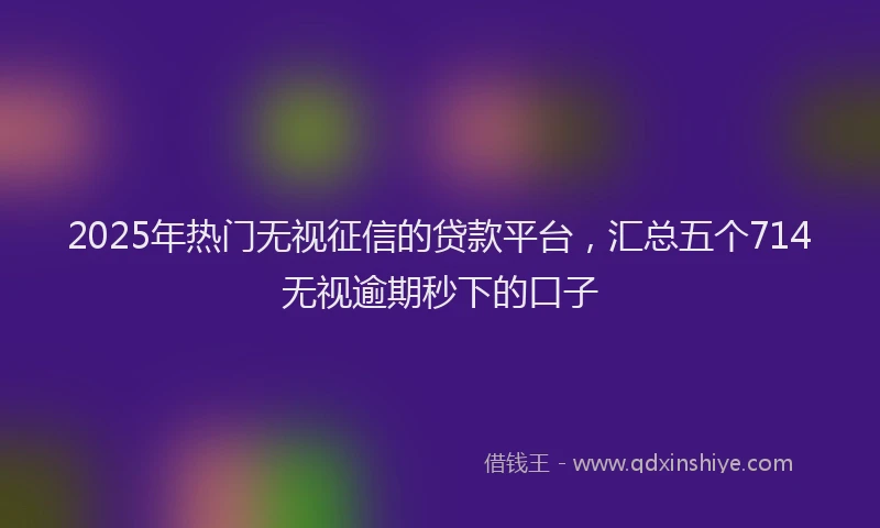 2025年热门无视征信的贷款平台，汇总五个714无视逾期秒下的口子
