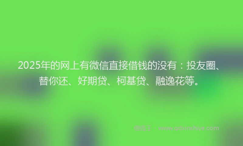 2025年的网上有微信直接借钱的没有：投友圈、替你还、好期贷、柯基贷、融逸花等。