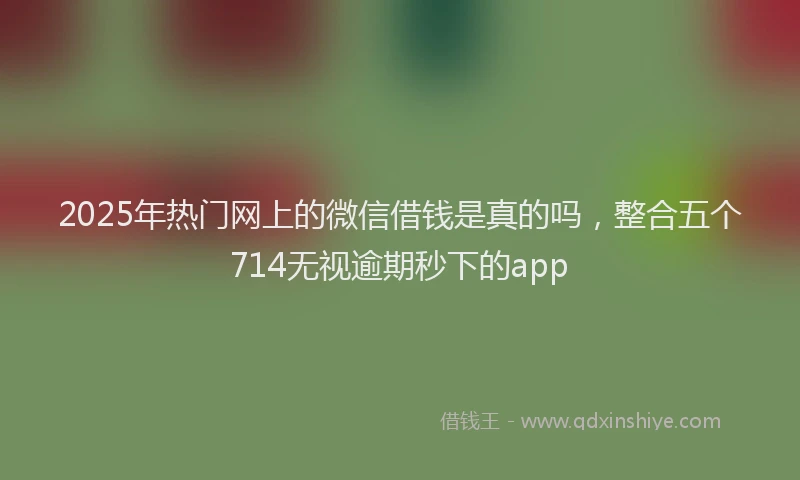 2025年热门网上的微信借钱是真的吗，整合五个714无视逾期秒下的app