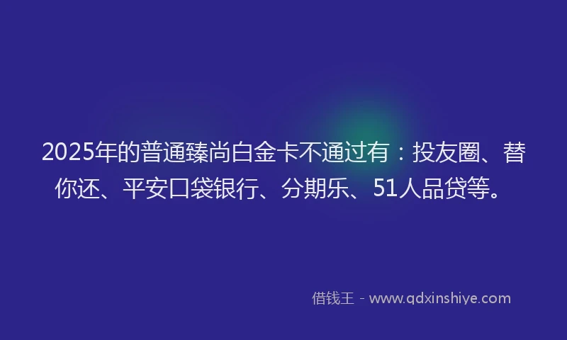2025年的普通臻尚白金卡不通过有：投友圈、替你还、平安口袋银行、分期乐、51人品贷等。