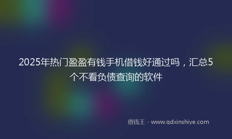 2025年热门盈盈有钱手机借钱好通过吗，汇总5个不看负债查询的软件
