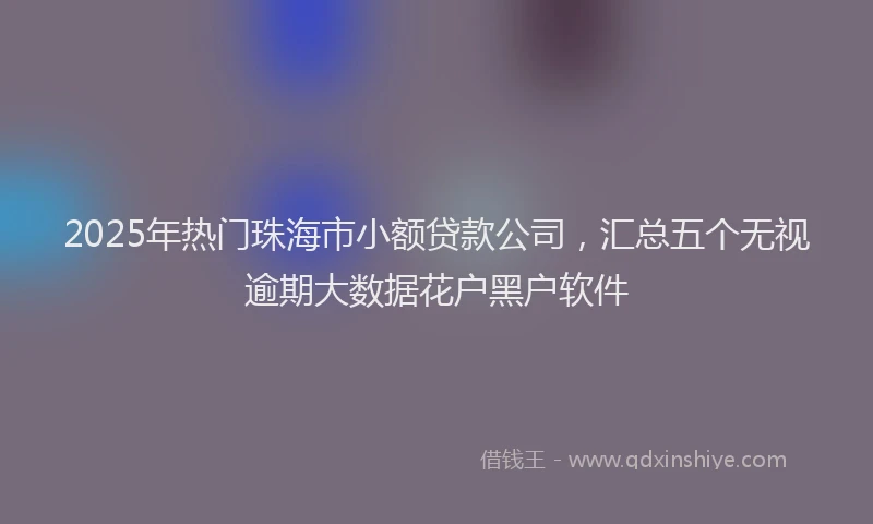 2025年热门珠海市小额贷款公司，汇总五个无视逾期大数据花户黑户软件