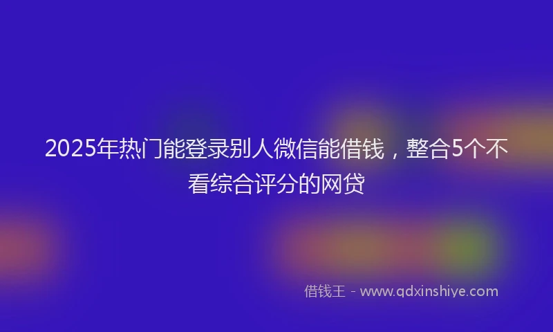 2025年热门能登录别人微信能借钱，整合5个不看综合评分的网贷