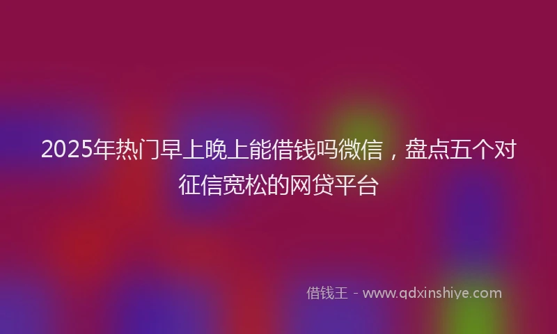 2025年热门早上晚上能借钱吗微信，盘点五个对征信宽松的网贷平台
