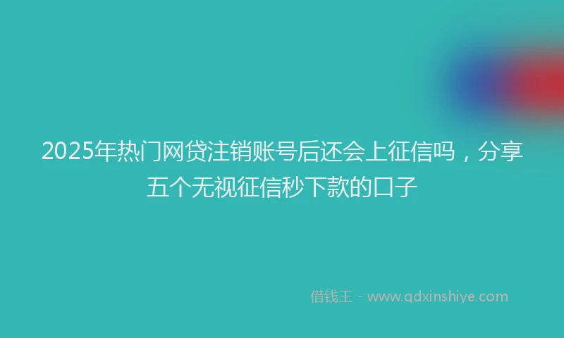 2025年热门网贷注销账号后还会上征信吗，分享五个无视征信秒下款的口子